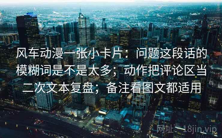 风车动漫一张小卡片：问题这段话的模糊词是不是太多；动作把评论区当二次文本复盘；备注看图文都适用