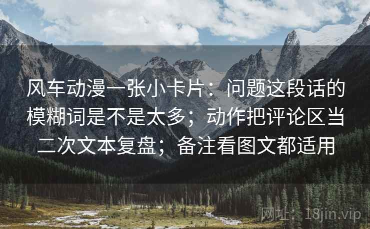 风车动漫一张小卡片：问题这段话的模糊词是不是太多；动作把评论区当二次文本复盘；备注看图文都适用