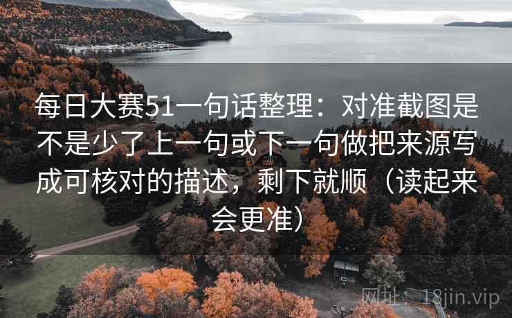 每日大赛51一句话整理：对准截图是不是少了上一句或下一句做把来源写成可核对的描述，剩下就顺（读起来会更准）