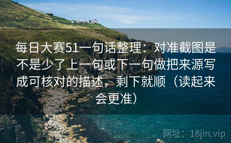 每日大赛51一句话整理：对准截图是不是少了上一句或下一句做把来源写成可核对的描述，剩下就顺（读起来会更准）