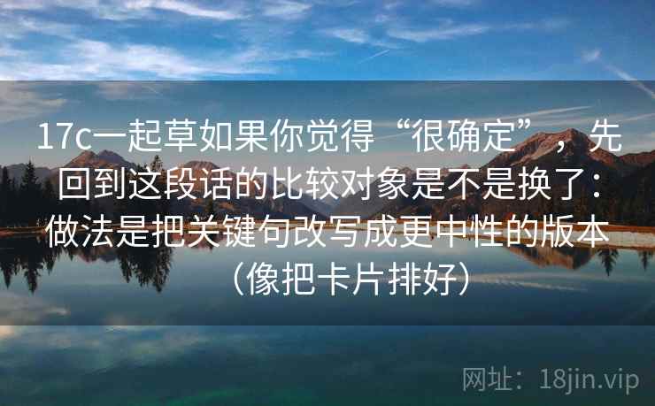 17c一起草如果你觉得“很确定”，先回到这段话的比较对象是不是换了：做法是把关键句改写成更中性的版本（像把卡片排好）