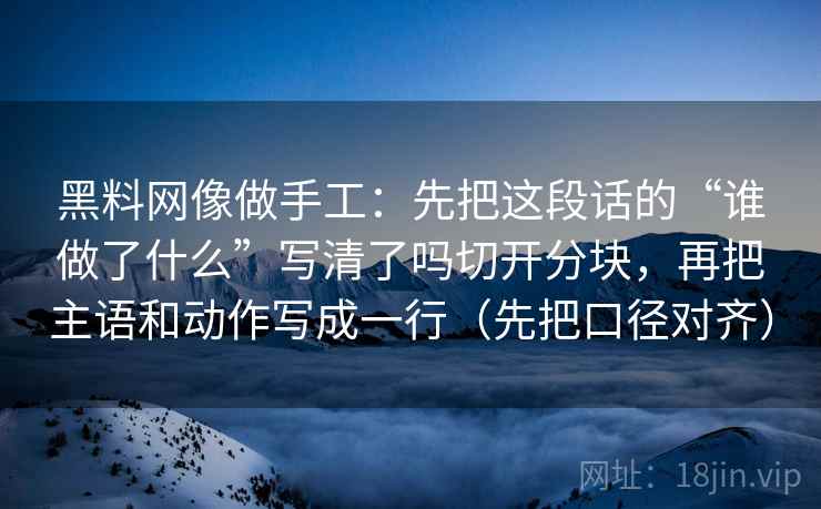 黑料网像做手工：先把这段话的“谁做了什么”写清了吗切开分块，再把主语和动作写成一行（先把口径对齐）
