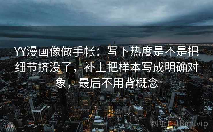 YY漫画像做手帐：写下热度是不是把细节挤没了，补上把样本写成明确对象，最后不用背概念