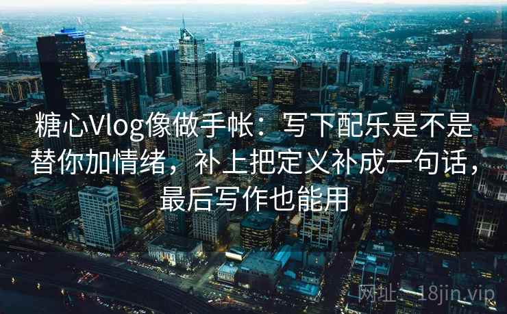 糖心Vlog像做手帐：写下配乐是不是替你加情绪，补上把定义补成一句话，最后写作也能用